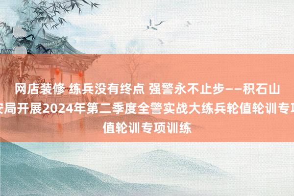 网店装修 练兵没有终点 强警永不止步——积石山县公安局开展2024年第二季度全警实战大练兵轮值轮训专项训练