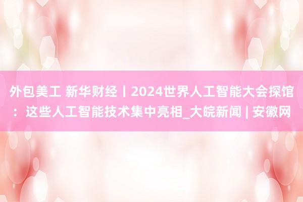 外包美工 新华财经丨2024世界人工智能大会探馆：这些人工智能技术集中亮相_大皖新闻 | 安徽网