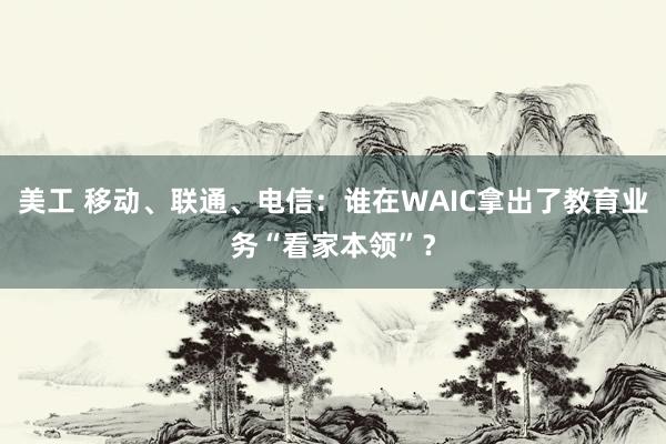 美工 移动、联通、电信：谁在WAIC拿出了教育业务“看家本领”？