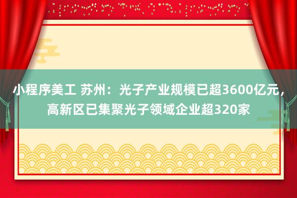 小程序美工 苏州：光子产业规模已超3600亿元，高新区已集聚光子领域企业超320家