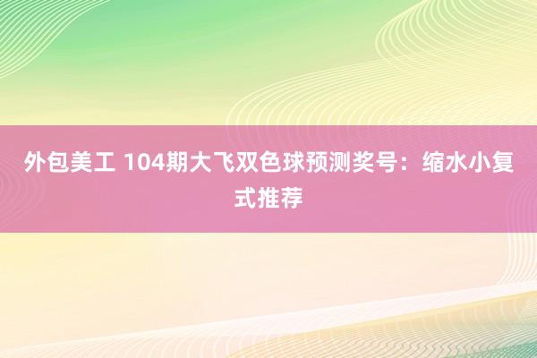 外包美工 104期大飞双色球预测奖号：缩水小复式推荐