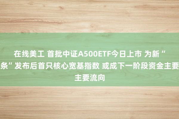 在线美工 首批中证A500ETF今日上市 为新“国九条”发布后首只核心宽基指数 或成下一阶段资金主要流向