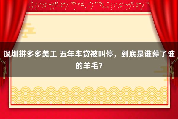 深圳拼多多美工 五年车贷被叫停，到底是谁薅了谁的羊毛？